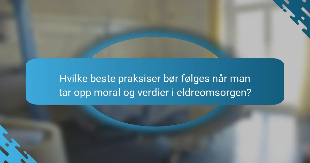Hvilke beste praksiser bør følges når man tar opp moral og verdier i eldreomsorgen?