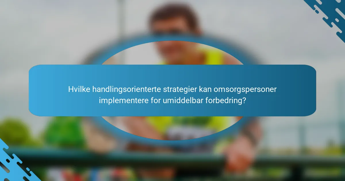 Hvilke handlingsorienterte strategier kan omsorgspersoner implementere for umiddelbar forbedring?