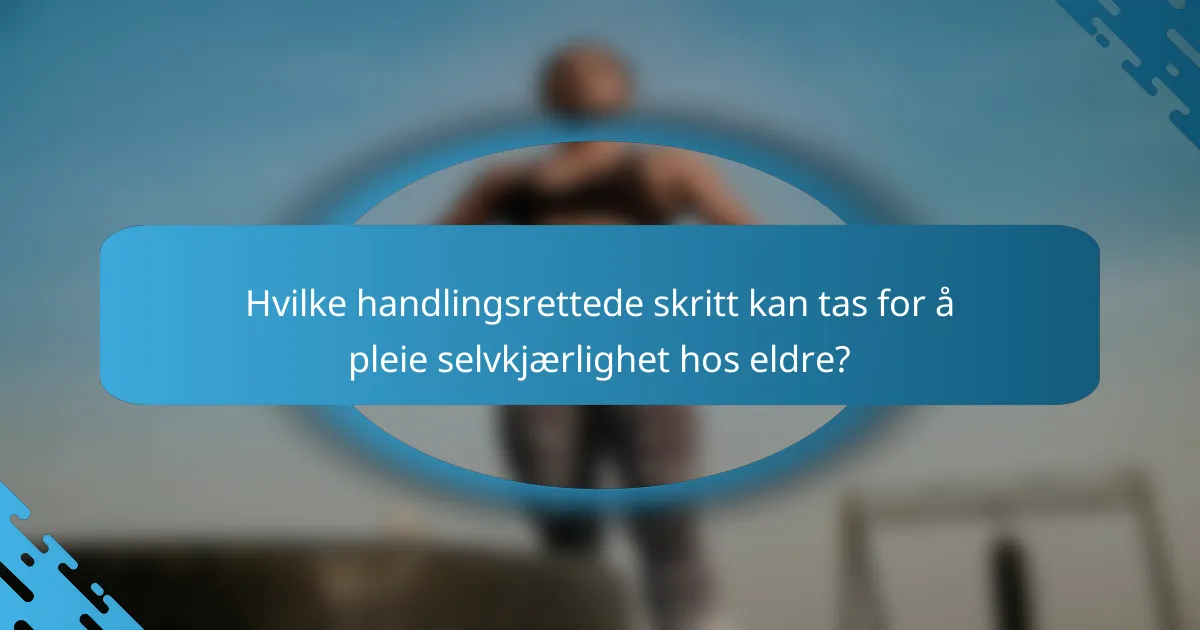 Hvilke handlingsrettede skritt kan tas for å pleie selvkjærlighet hos eldre?