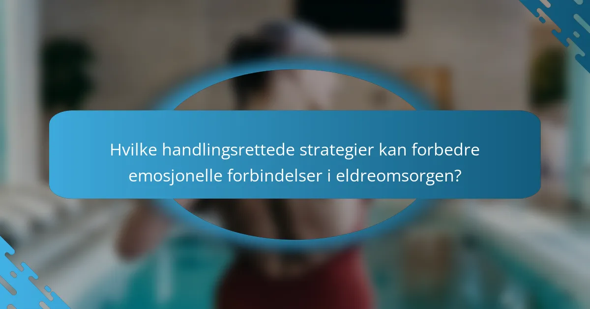 Hvilke handlingsrettede strategier kan forbedre emosjonelle forbindelser i eldreomsorgen?