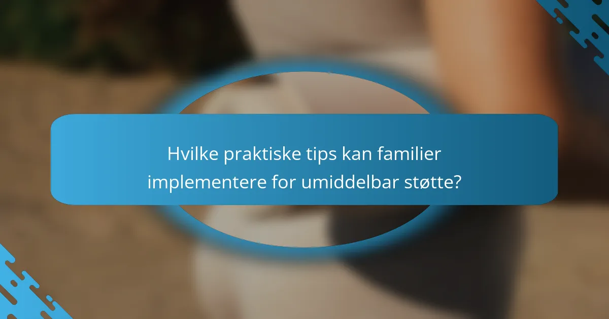 Hvilke praktiske tips kan familier implementere for umiddelbar støtte?