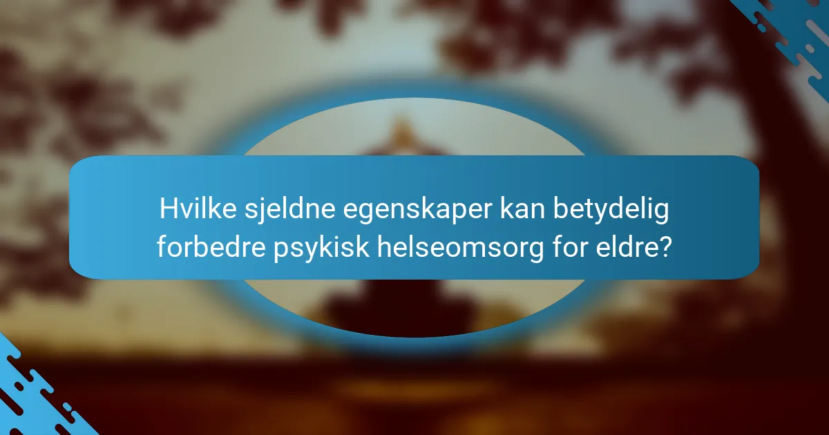 Hvilke sjeldne egenskaper kan betydelig forbedre psykisk helseomsorg for eldre?