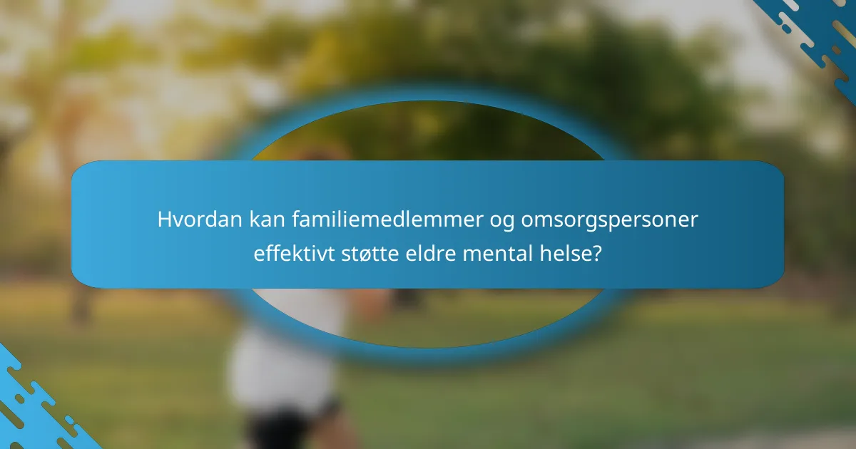 Hvordan kan familiemedlemmer og omsorgspersoner effektivt støtte eldre mental helse?