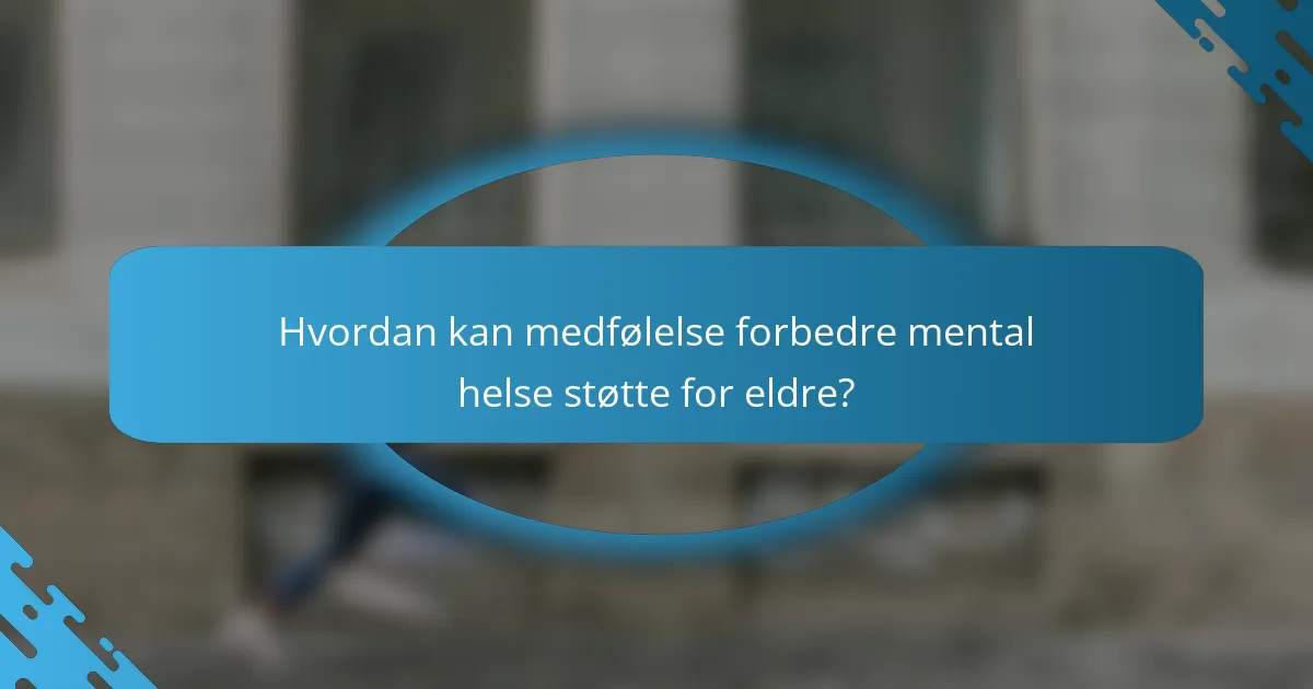 Hvordan kan medfølelse forbedre mental helse støtte for eldre?