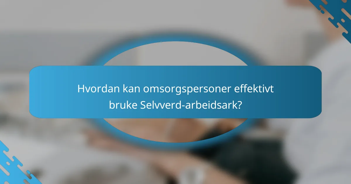 Hvordan kan omsorgspersoner effektivt bruke Selvverd-arbeidsark?